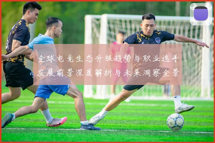 全球电竞生态升级趋势与职业选手发展前景深度解析与未来洞察全景