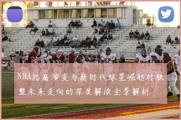 NBA格局演变与新时代球星崛起对联盟未来走向的深度解读全景解析