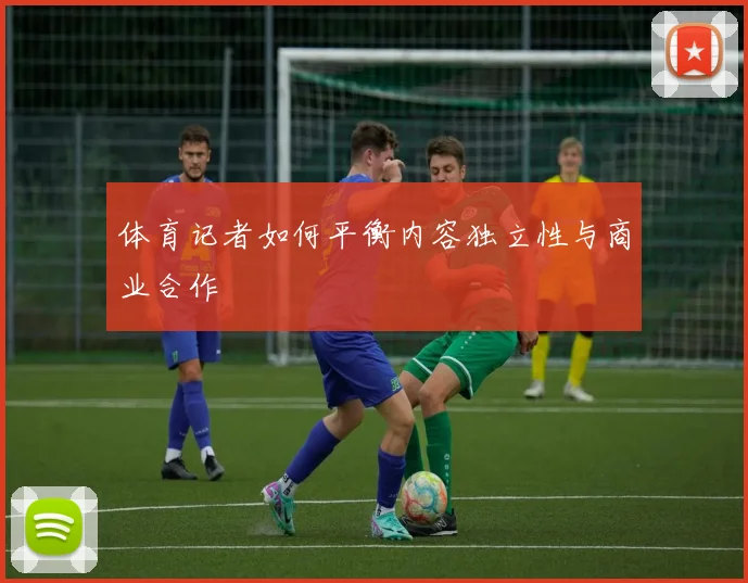 体育记者如何平衡内容独立性与商业合作