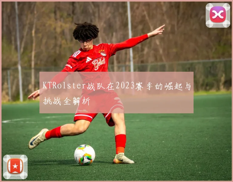 KTRolster战队在2023赛季的崛起与挑战全解析