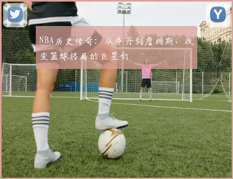 NBA历史传奇：从乔丹到詹姆斯，改变篮球格局的巨星们