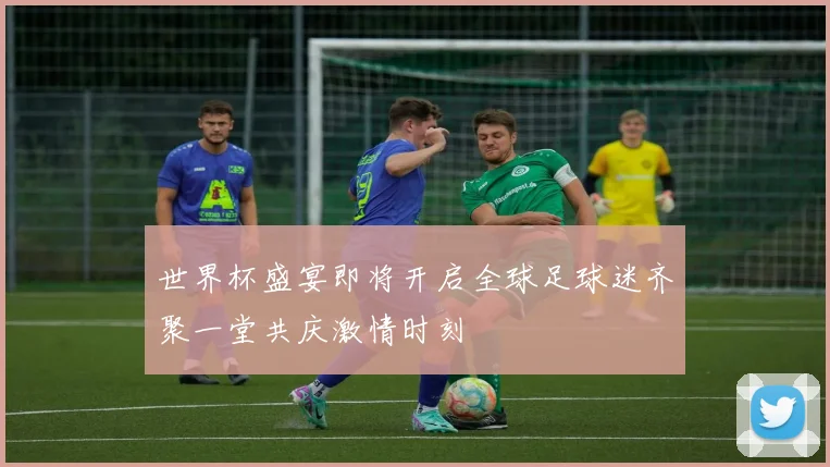 世界杯盛宴即将开启全球足球迷齐聚一堂共庆激情时刻