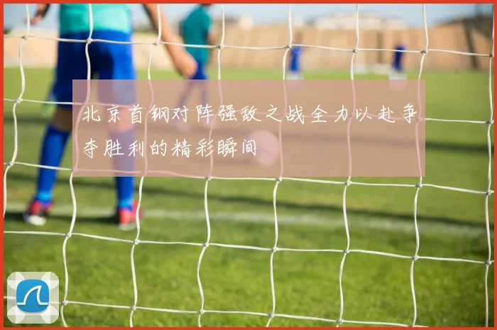 北京首钢对阵强敌之战全力以赴争夺胜利的精彩瞬间