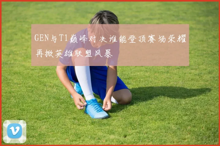GEN与T1巅峰对决谁能登顶赛场荣耀再掀英雄联盟风暴