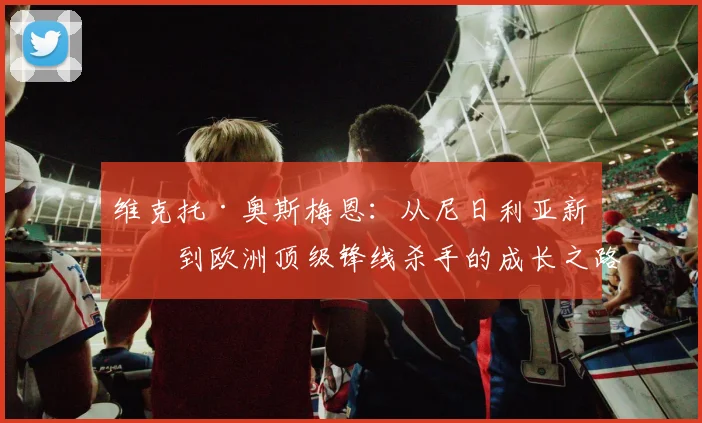 维克托·奥斯梅恩：从尼日利亚新星到欧洲顶级锋线杀手的成长之路