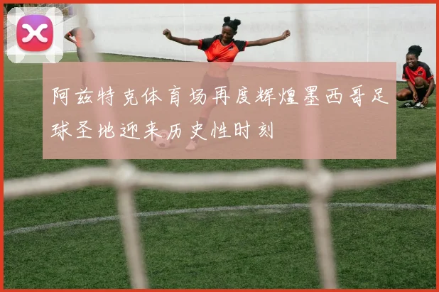 阿兹特克体育场再度辉煌墨西哥足球圣地迎来历史性时刻