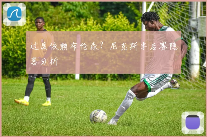 过度依赖布伦森？尼克斯季后赛隐患分析