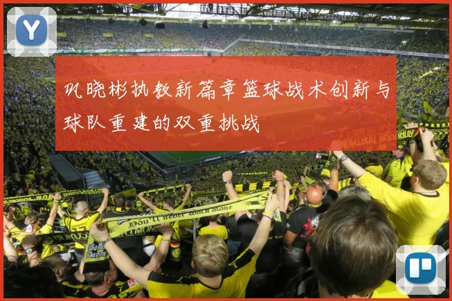 巩晓彬执教新篇章篮球战术创新与球队重建的双重挑战